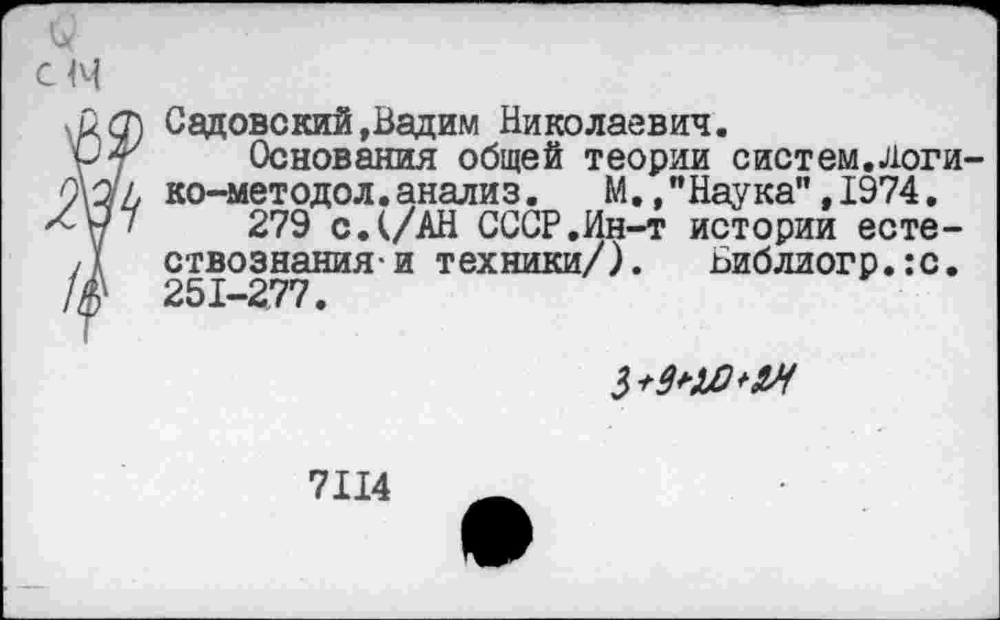 ﻿см
Садовский»Вадим Николаевич.
Основания общей теории систем.логи ко-методол.анализ.	М.,"Наука",1974.
279 с.(/АН СССР.Ин-т истории есте-ствознания и техники/). Библиогр.ю. 251-277.

7114